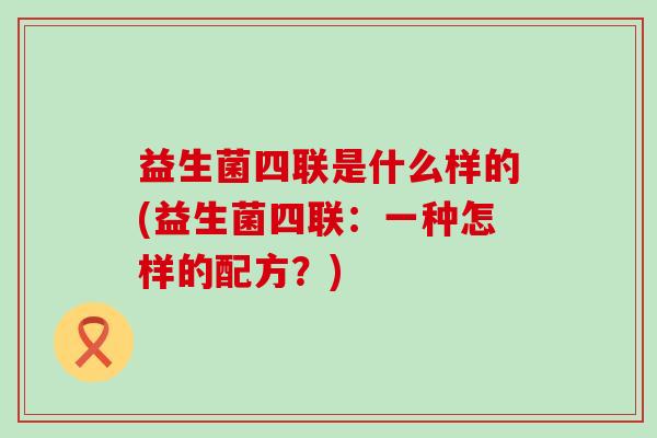 益生菌四联是什么样的(益生菌四联：一种怎样的配方？)