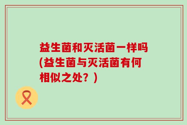 益生菌和灭活菌一样吗(益生菌与灭活菌有何相似之处?) 益生菌和灭活菌一样吗(益生菌与灭活菌有何相似之处?)