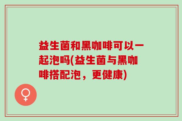 益生菌和黑咖啡可以一起泡吗(益生菌与黑咖啡搭配泡,更健康) 益生菌和黑咖啡可以一起泡吗(益生菌与黑咖啡搭配泡,更健康)