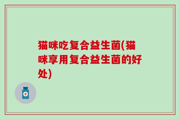 猫咪吃复合益生菌(猫咪享用复合益生菌的好处) 猫咪吃复合益生菌(猫咪享用复合益生菌的好处)