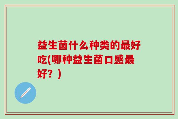 益生菌什么种类的好吃(哪种益生菌口感好?) 益生菌什么种类的好吃(哪种益生菌口感好?)