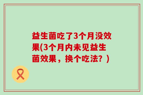 益生菌吃了3个月没效果(3个月内未见益生菌效果,换个吃法?) 益生菌吃了3个月没效果(3个月内未见益生菌效果,换个吃法?)
