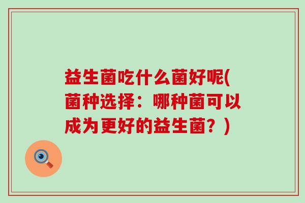 益生菌吃什么菌好呢(菌种选择：哪种菌可以成为更好的益生菌？)