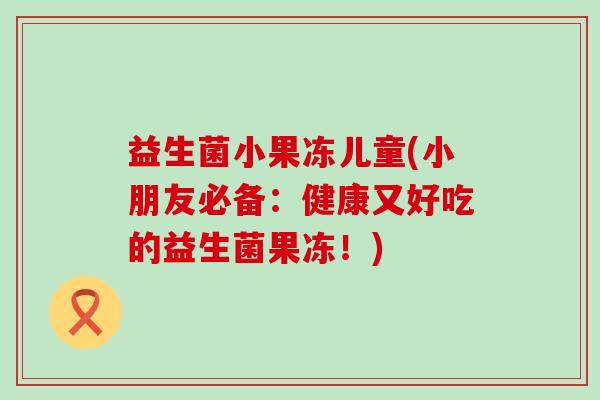 益生菌小果冻儿童(小朋友必备:健康又好吃的益生菌果冻!) 益生菌小果冻儿童(小朋友必备:健康又好吃的益生菌果冻!)