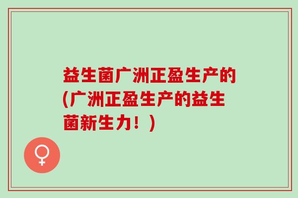 益生菌广洲正盈生产的(广洲正盈生产的益生菌新生力!) 益生菌广洲正盈生产的(广洲正盈生产的益生菌新生力!)
