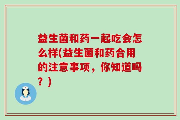 益生菌和药一起吃会怎么样(益生菌和药合用的注意事项,你知道吗?) 益生菌和药一起吃会怎么样(益生菌和药合用的注意事项,你知道吗?)