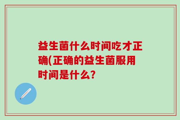 益生菌什么时间吃才正确(正确的益生菌服用时间是什么? 益生菌什么时间吃才正确(正确的益生菌服用时间是什么?