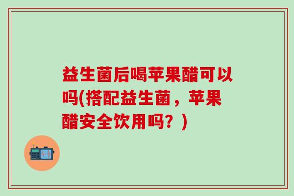 益生菌后喝苹果醋可以吗(搭配益生菌，苹果醋安全饮用吗？)