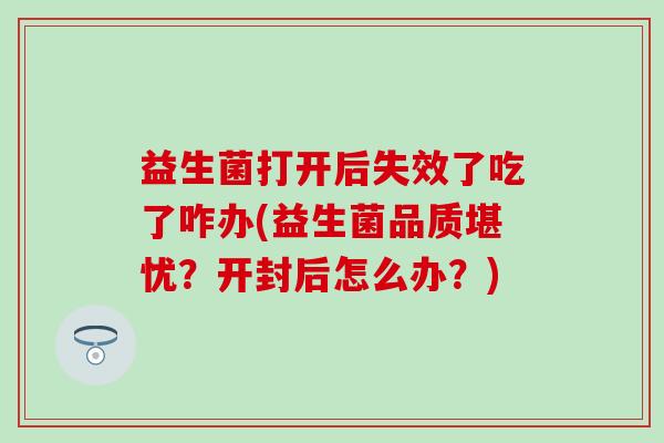 益生菌打开后失效了吃了咋办(益生菌品质堪忧?开封后怎么办?) 益生菌打开后失效了吃了咋办(益生菌品质堪忧?开封后怎么办?)