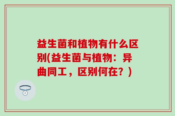 益生菌和植物有什么区别(益生菌与植物:异曲同工,区别何在?) 益生菌和植物有什么区别(益生菌与植物:异曲同工,区别何在?)