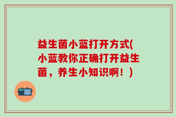 益生菌小蓝打开方式(小蓝教你正确打开益生菌,养生小知识啊!) 益生菌小蓝打开方式(小蓝教你正确打开益生菌,养生小知识啊!)
