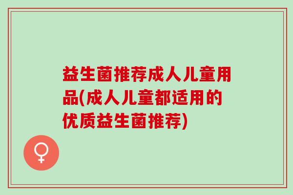 益生菌推荐成人儿童用品(成人儿童都适用的优质益生菌推荐)