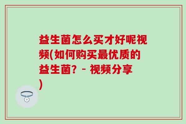 益生菌怎么买才好呢视频(如何购买优质的益生菌？- 视频分享)