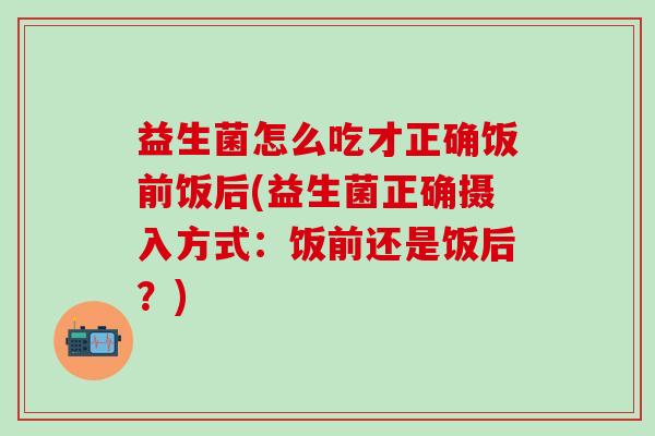 益生菌怎么吃才正确饭前饭后(益生菌正确摄入方式:饭前还是饭后?) 益生菌怎么吃才正确饭前饭后(益生菌正确摄入方式:饭前还是饭后?)