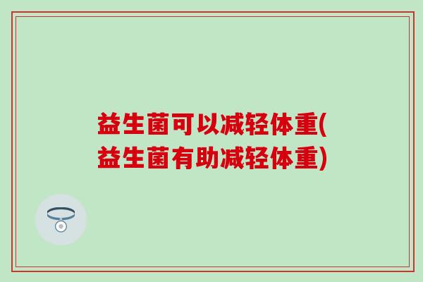 益生菌可以减轻体重(益生菌有助减轻体重) 益生菌可以减轻体重(益生菌有助减轻体重)
