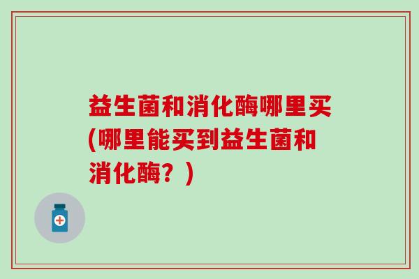 益生菌和消化酶哪里买(哪里能买到益生菌和消化酶?) 益生菌和消化酶哪里买(哪里能买到益生菌和消化酶?)