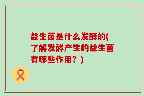 益生菌是什么发酵的(了解发酵产生的益生菌有哪些作用？)