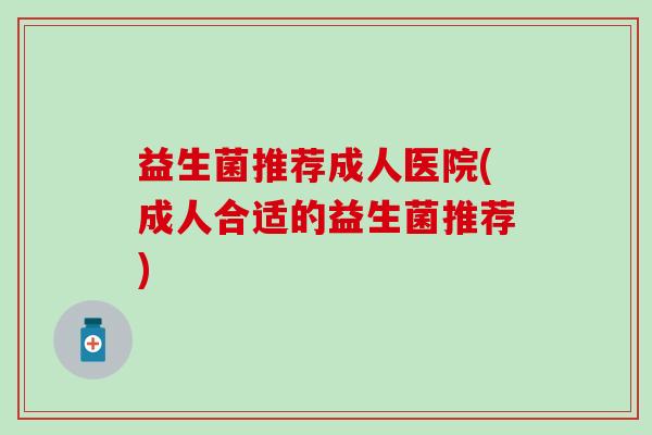 益生菌推荐成人医院(成人合适的益生菌推荐) 益生菌推荐成人医院(成人合适的益生菌推荐)