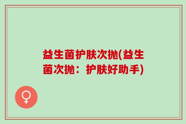 益生菌护肤次抛(益生菌次抛:护肤好助手) 益生菌护肤次抛(益生菌次抛:护肤好助手)