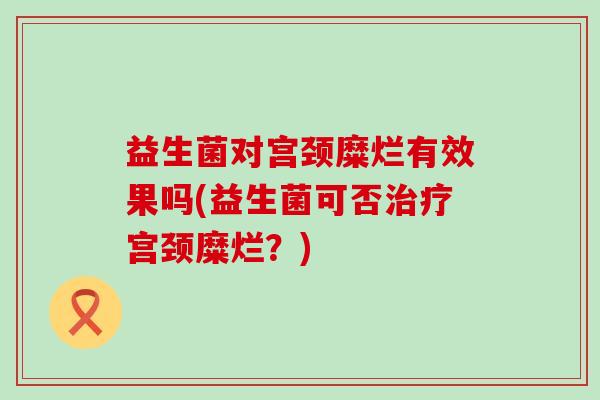 益生菌对宫颈糜烂有效果吗(益生菌可否宫颈糜烂？)