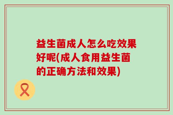 益生菌成人怎么吃效果好呢(成人食用益生菌的正确方法和效果)
