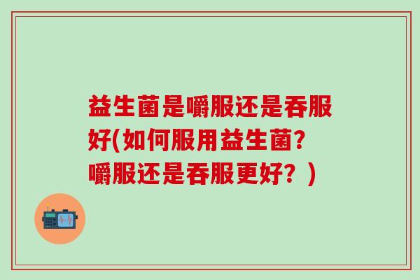 益生菌是嚼服还是吞服好(如何服用益生菌？嚼服还是吞服更好？)