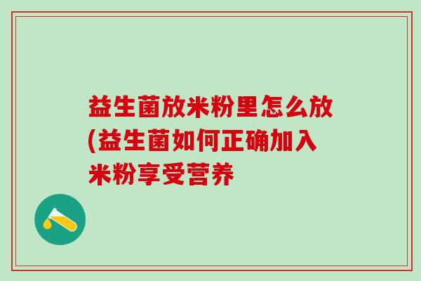 益生菌放米粉里怎么放(益生菌如何正确加入米粉享受营养 益生菌放米粉里怎么放(益生菌如何正确加入米粉享受营养