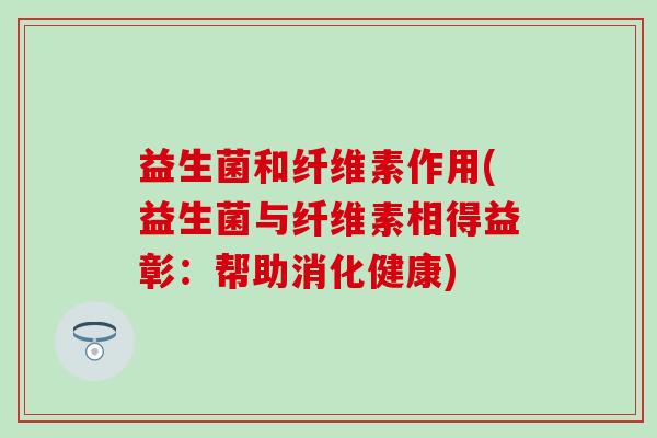 益生菌和纤维素作用(益生菌与纤维素相得益彰:帮助消化健康) 益生菌和纤维素作用(益生菌与纤维素相得益彰:帮助消化健康)