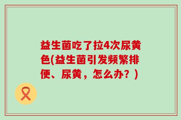 益生菌吃了拉4次尿黄色(益生菌引发频繁排便、尿黄，怎么办？)