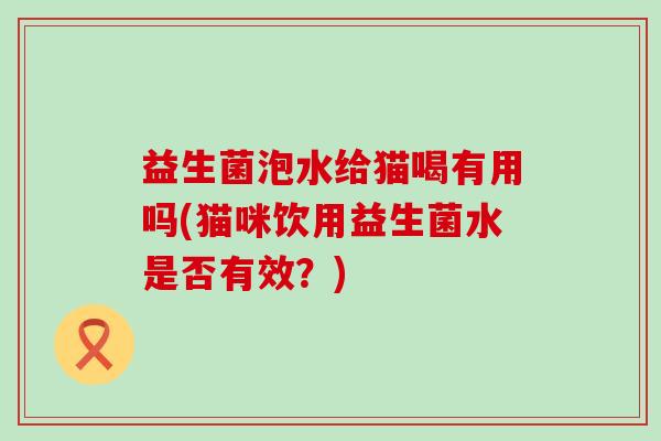 益生菌泡水给猫喝有用吗(猫咪饮用益生菌水是否有效？)