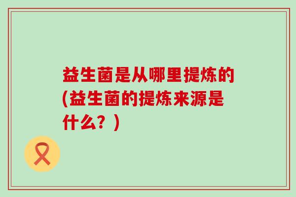 益生菌是从哪里提炼的(益生菌的提炼来源是什么?) 益生菌是从哪里提炼的(益生菌的提炼来源是什么?)