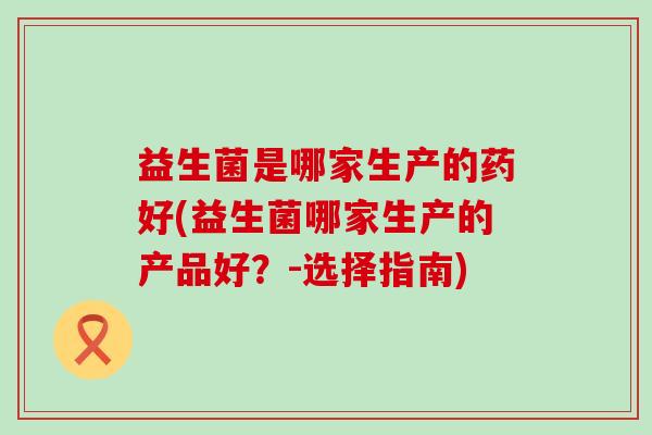 益生菌是哪家生产的药好(益生菌哪家生产的产品好？-选择指南)
