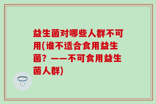 益生菌对哪些人群不可用(谁不适合食用益生菌?——不可食用益生菌人群) 益生菌对哪些人群不可用(谁不适合食用益生菌?——不可食用益生菌人群)