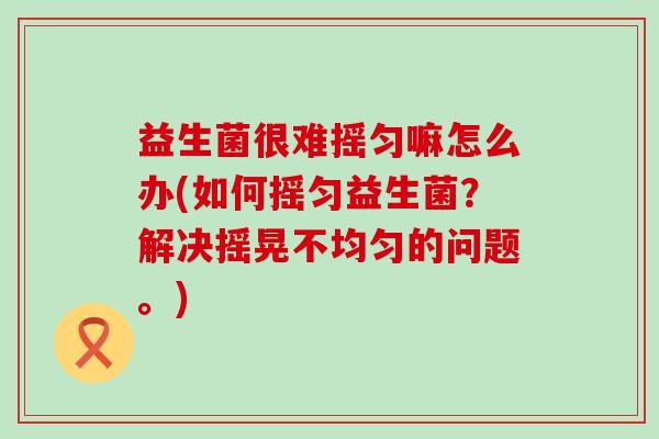 益生菌很难摇匀嘛怎么办(如何摇匀益生菌?解决摇晃不均匀的问题。) 益生菌很难摇匀嘛怎么办(如何摇匀益生菌?解决摇晃不均匀的问题。)