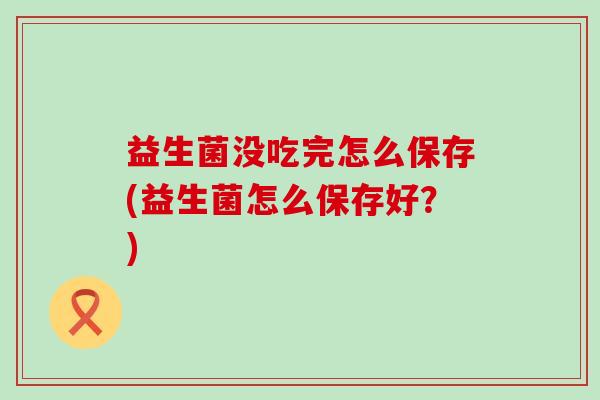 益生菌没吃完怎么保存(益生菌怎么保存好？)