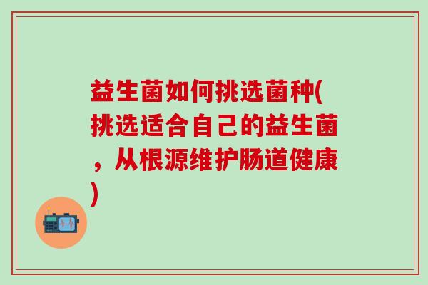 益生菌如何挑选菌种(挑选适合自己的益生菌,从根源维护肠道健康) 益生菌如何挑选菌种(挑选适合自己的益生菌,从根源维护肠道健康)