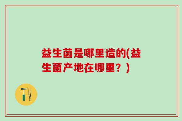 益生菌是哪里造的(益生菌产地在哪里？)