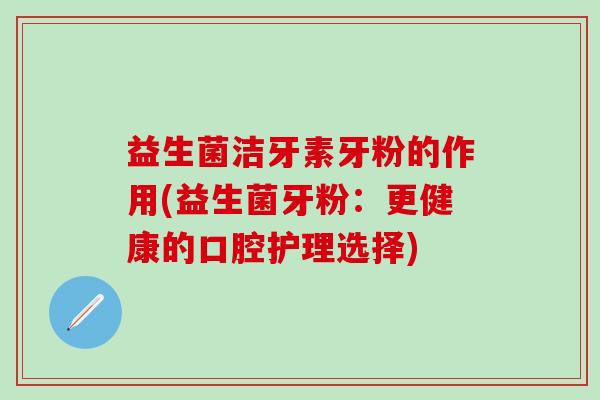 益生菌洁牙素牙粉的作用(益生菌牙粉:更健康的口腔护理选择) 益生菌洁牙素牙粉的作用(益生菌牙粉:更健康的口腔护理选择)