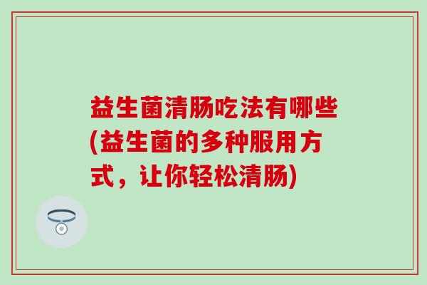 益生菌清肠吃法有哪些(益生菌的多种服用方式,让你轻松清肠) 益生菌清肠吃法有哪些(益生菌的多种服用方式,让你轻松清肠)