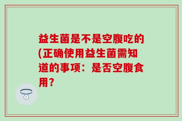 益生菌是不是空腹吃的(正确使用益生菌需知道的事项：是否空腹食用？