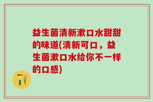 益生菌清新漱口水甜甜的味道(清新可口，益生菌漱口水给你不一样的口感)