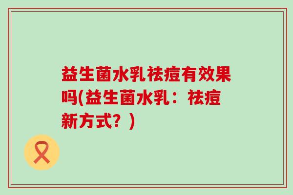 益生菌水乳祛痘有效果吗(益生菌水乳：祛痘新方式？)
