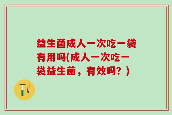 益生菌成人一次吃一袋有用吗(成人一次吃一袋益生菌，有效吗？)