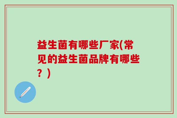 益生菌有哪些厂家(常见的益生菌品牌有哪些?) 益生菌有哪些厂家(常见的益生菌品牌有哪些?)