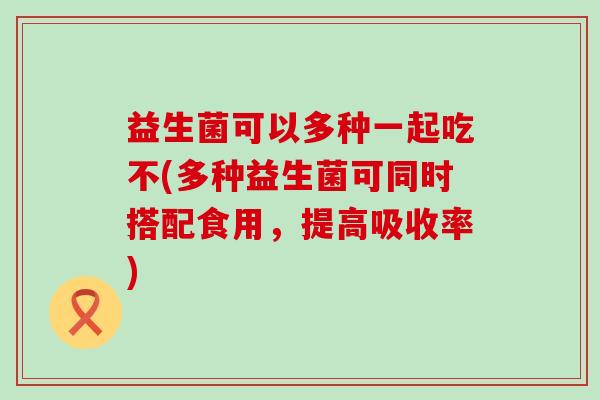 益生菌可以多种一起吃不(多种益生菌可同时搭配食用,提高吸收率) 益生菌可以多种一起吃不(多种益生菌可同时搭配食用,提高吸收率)