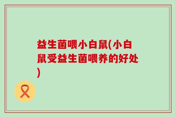益生菌喂小白鼠(小白鼠受益生菌喂养的好处)