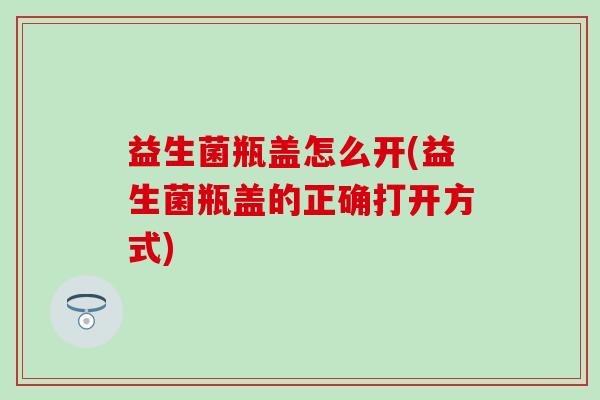 益生菌瓶盖怎么开(益生菌瓶盖的正确打开方式)