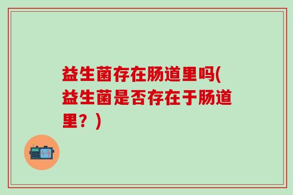 益生菌存在肠道里吗(益生菌是否存在于肠道里?) 益生菌存在肠道里吗(益生菌是否存在于肠道里?)