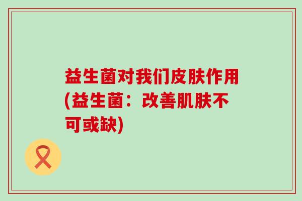益生菌对我们作用(益生菌:改善不可或缺) 益生菌对我们作用(益生菌:改善不可或缺)