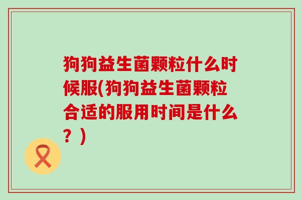 狗狗益生菌颗粒什么时候服(狗狗益生菌颗粒合适的服用时间是什么？)